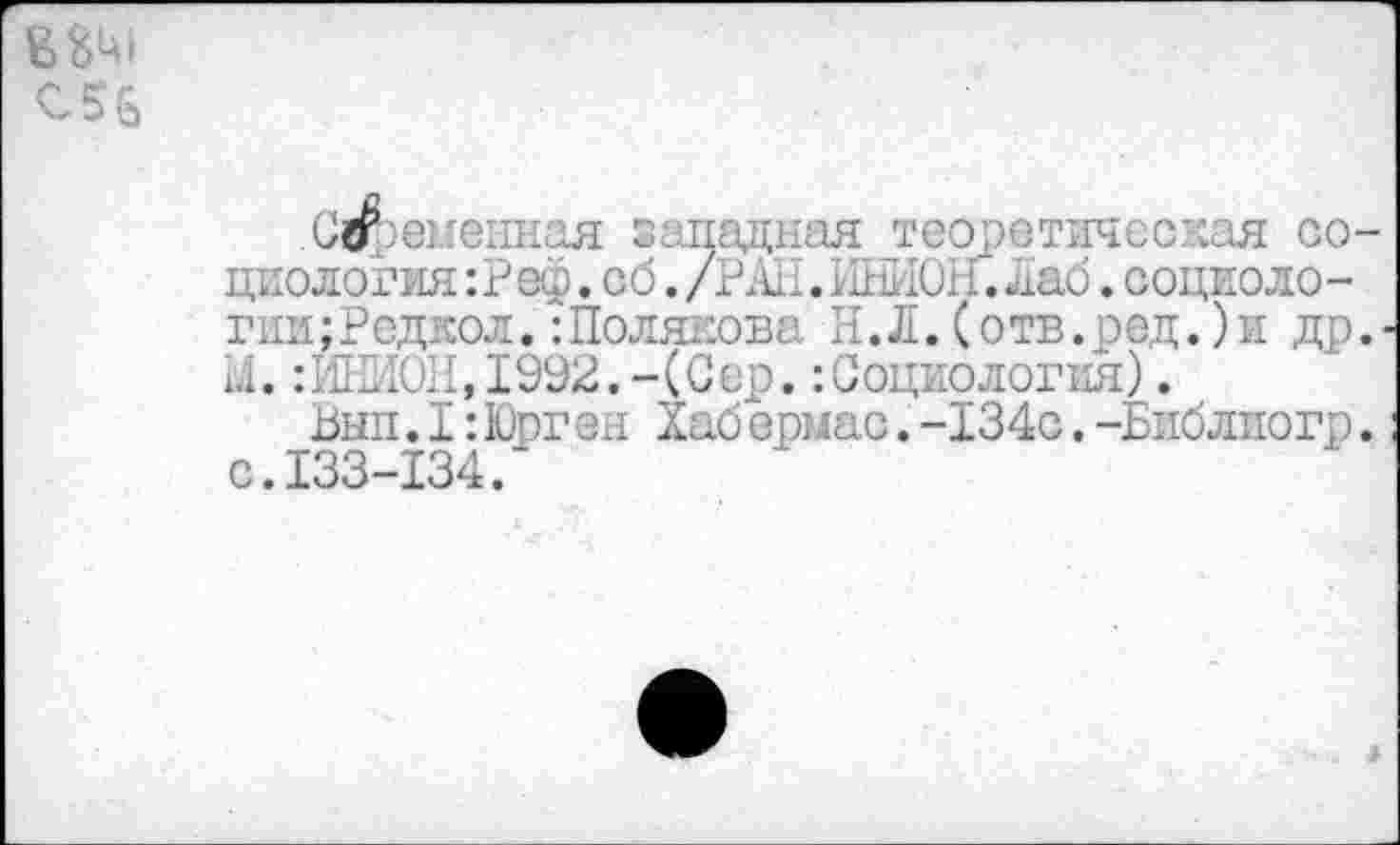 ﻿С56
Смененная западная теоретическая социология :Реф. об. /РАН. 11111'1011. ^аб. социоло-гии;Редкол.:Полякова И.Л.(отв.ред.)и др. М.:ИНИ0И,1992.-(Сер.:Социология).
Ьып.I:Юрген Хабермас.-134с.-Библиогр. с.133-134.